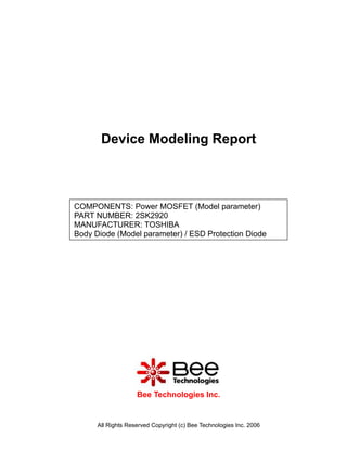 Device Modeling Report



COMPONENTS: Power MOSFET (Model parameter)
PART NUMBER: 2SK2920
MANUFACTURER: TOSHIBA
Body Diode (Model parameter) / ESD Protection Diode




                    Bee Technologies Inc.


      All Rights Reserved Copyright (c) Bee Technologies Inc. 2006
 