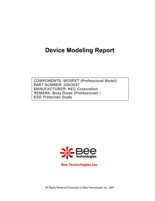 Device Modeling Report



COMPONENTS: MOSFET (Professional Model)
PART NUMBER: 2SK3057
MANUFACTURER: NEC Corporation
REMARK: Body Diode (Professional) /
ESD Protection Diode




                  Bee Technologies Inc.




     All Rights Reserved Copyright (c) Bee Technologies Inc. 2007
 