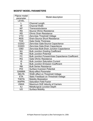 MOSFET MODEL PARAMETERS

PSpice model
                                      Model description
 parameter
  LEVEL
      L        Channel Length
     W         Channel Width
     KP        Transconductance
     RS        Source Ohmic Resistance
     RD        Ohmic Drain Resistance
    VTO        Zero-bias Threshold Voltage
    RDS        Drain-Source Shunt Resistance
    TOX        Gate Oxide Thickness
   CGSO        Zero-bias Gate-Source Capacitance
  CGDO         Zero-bias Gate-Drain Capacitance
    CBD        Zero-bias Bulk-Drain Junction Capacitance
     MJ        Bulk Junction Grading Coefficient
     PB        Bulk Junction Potential
     FC        Bulk Junction Forward-bias Capacitance Coefficient
    RG         Gate Ohmic Resistance
     IS        Bulk Junction Saturation Current
      N        Bulk Junction Emission Coefficient
     RB        Bulk Series Resistance
    PHI        Surface Inversion Potential
  GAMMA        Body-effect Parameter
  DELTA        Width effect on Threshold Voltage
    ETA        Static Feedback on Threshold Voltage
  THETA        Mobility Modulation
  KAPPA        Saturation Field Factor
   VMAX        Maximum Drift Velocity of Carriers
     XJ        Metallurgical Junction Depth
    UO         Surface Mobility




           All Rights Reserved Copyright (c) Bee Technologies Inc. 2006
 