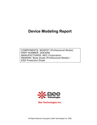 Device Modeling Report



COMPONENTS: MOSFET (Professional Model)
PART NUMBER: 2SK3058
MANUFACTURER: NEC Corporation
REMARK: Body Diode (Professional Model) /
ESD Protection Diode




                  Bee Technologies Inc.




     All Rights Reserved Copyright (c) Bee Technologies Inc. 2006
 