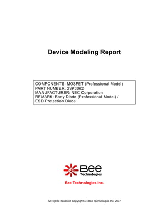 Device Modeling Report



COMPONENTS: MOSFET (Professional Model)
PART NUMBER: 2SK3062
MANUFACTURER: NEC Corporation
REMARK: Body Diode (Professional Model) /
ESD Protection Diode




                  Bee Technologies Inc.



     All Rights Reserved Copyright (c) Bee Technologies Inc. 2007
 