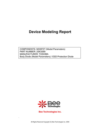 Device Modeling Report



    COMPONENTS: MOSFET (Model Parameters)
    PART NUMBER: 2SK3569
    MANUFACTURER: TOSHIBA
    Body Diode (Model Parameters) / ESD Protection Diode




                          Bee Technologies Inc.

.

              All Rights Reserved Copyright (C) Bee Technologies Inc. 2006
 