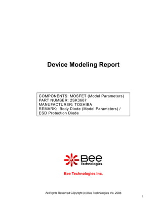 Device Modeling Report



COMPONENTS: MOSFET (Model Parameters)
PART NUMBER: 2SK3667
MANUFACTURER: TOSHIBA
REMARK: Body Diode (Model Parameters) /
ESD Protection Diode




                 Bee Technologies Inc.




   All Rights Reserved Copyright (c) Bee Technologies Inc. 2008
                                                                  1
 