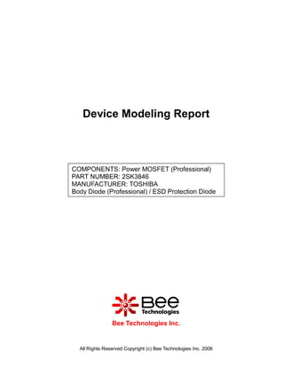 Device Modeling Report



COMPONENTS: Power MOSFET (Professional)
PART NUMBER: 2SK3846
MANUFACTURER: TOSHIBA
Body Diode (Professional) / ESD Protection Diode




                Bee Technologies Inc.


  All Rights Reserved Copyright (c) Bee Technologies Inc. 2006
 