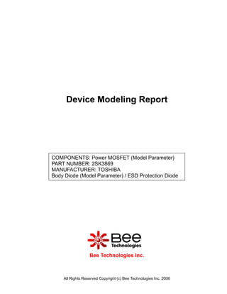 Device Modeling Report




COMPONENTS: Power MOSFET (Model Parameter)
PART NUMBER: 2SK3869
MANUFACTURER: TOSHIBA
Body Diode (Model Parameter) / ESD Protection Diode




                  Bee Technologies Inc.



    All Rights Reserved Copyright (c) Bee Technologies Inc. 2006
 