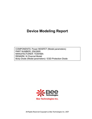 Device Modeling Report



COMPONENTS: Power MOSFET (Model parameters)
PART NUMBER: 2SK3905
MANUFACTURER: TOSHIBA
REMARK: N Channel Model
Body Diode (Model parameters) / ESD Protection Diode




                        Bee Technologies Inc.




          All Rights Reserved Copyright (c) Bee Technologies Inc. 2007
 