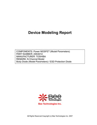 Device Modeling Report



COMPONENTS: Power MOSFET (Model Parameters)
PART NUMBER: 2SK4012
MANUFACTURER: TOSHIBA
REMARK: N Channel Model
Body Diode (Model Parameters) / ESD Protection Diode




                        Bee Technologies Inc.




          All Rights Reserved Copyright (c) Bee Technologies Inc. 2007
 