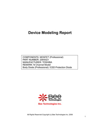 Device Modeling Report




COMPONENTS: MOSFET (Professional)
PART NUMBER: 2SK4021
MANUFACTURER: TOSHIBA
REMARK: N Channel Model
Body Diode (Professional) / ESD Protection Diode




                  Bee Technologies Inc.



    All Rights Reserved Copyright (c) Bee Technologies Inc. 2008
                                                                   1
 