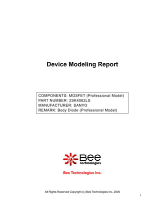 Device Modeling Report



COMPONENTS: MOSFET (Professional Model)
PART NUMBER: 2SK4062LS
MANUFACTURER: SANYO
REMARK: Body Diode (Professional Model)




                Bee Technologies Inc.




  All Rights Reserved Copyright (c) Bee Technologies Inc. 2008
                                                                 1
 