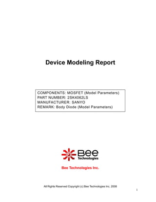 Device Modeling Report



COMPONENTS: MOSFET (Model Parameters)
PART NUMBER: 2SK4062LS
MANUFACTURER: SANYO
REMARK: Body Diode (Model Parameters)




                Bee Technologies Inc.




  All Rights Reserved Copyright (c) Bee Technologies Inc. 2008
                                                                 1
 