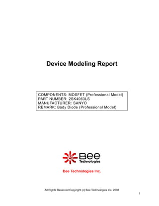 Device Modeling Report



COMPONENTS: MOSFET (Professional Model)
PART NUMBER: 2SK4063LS
MANUFACTURER: SANYO
REMARK: Body Diode (Professional Model)




                Bee Technologies Inc.




  All Rights Reserved Copyright (c) Bee Technologies Inc. 2008
                                                                 1
 