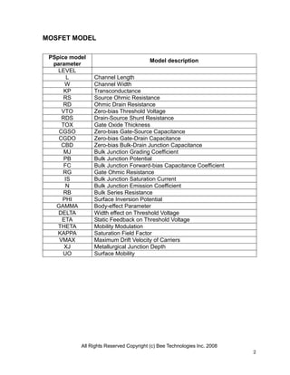 MOSFET MODEL

 PSpice model
                                         Model description
  parameter
    LEVEL
       L        Channel Length
      W         Channel Width
      KP        Transconductance
      RS        Source Ohmic Resistance
      RD        Ohmic Drain Resistance
     VTO        Zero-bias Threshold Voltage
     RDS        Drain-Source Shunt Resistance
     TOX        Gate Oxide Thickness
    CGSO        Zero-bias Gate-Source Capacitance
    CGDO        Zero-bias Gate-Drain Capacitance
     CBD        Zero-bias Bulk-Drain Junction Capacitance
      MJ        Bulk Junction Grading Coefficient
      PB        Bulk Junction Potential
      FC        Bulk Junction Forward-bias Capacitance Coefficient
      RG        Gate Ohmic Resistance
      IS        Bulk Junction Saturation Current
       N        Bulk Junction Emission Coefficient
      RB        Bulk Series Resistance
     PHI        Surface Inversion Potential
   GAMMA        Body-effect Parameter
    DELTA       Width effect on Threshold Voltage
     ETA        Static Feedback on Threshold Voltage
    THETA       Mobility Modulation
    KAPPA       Saturation Field Factor
    VMAX        Maximum Drift Velocity of Carriers
      XJ        Metallurgical Junction Depth
      UO        Surface Mobility




           All Rights Reserved Copyright (c) Bee Technologies Inc. 2008
                                                                          2
 