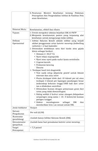 PEDOMAN TEKNIS PPI Dl FKTP KEMKES RI, 2020
3. Peraturan Menteri Kesehatan tentang Pedoman
Pencegahan dan Pengendalian Infeksi di Fasilitas Pela
anan Kesehatan.
Dimensi Mutu Keselamatan, efektif dan efisien
Tujuan 1.Untuk mengukur adanya kejadian ISK di FKTP
2.Menjamin keselamatan pasien yang terpasang alat
kesehatan untuk mengurangi risiko infeksi.
Definisi
Operasional
1. Infeksi Saluran Kemih adalah infeksi yang terjadi
akibat penggunaan urine kateter menetap (Indwelling
catheter) > 2 hari kalender
2. Ditemukan setidaknya satu dari tanda atau gejala
klinis sebagai berikut:
• Demam (> 38,0 0 C)
• Nyeri tekan suprapubik
• Nyeri atau nyeri pada sudut kosto-vertebralis
• Urgensi kernih
• Frekuensi kencing
Disuria
3. Terdapat hasil test diagnostik
• Test carik celup (dipstick) positif untuk lekosit
esterase dan atau nitrit
• Piuria (terdapat lebih dari 10 lekosit per ml atau
terdapat 3 lekosit per lapangan pandangan besar
(mikroskop kekutan tinggi/1000 kali dari urine
tan a dilakukan sentrifusi
• Ditemukan kuman dengan pewarnaan gram dari
urine yang tidak disentrifugasi.
• Paling sedikit 2 kultur urine ulangan didapatkan
uropatogen yang sama < 10. 5 koloni/ml kuman
patogen tunggal.
• Dokter mendiagnosis sebagai ISK dan
memberikan tera i an sesuai untuk ISK.
Jenis Indikator Output
Satuan
Pengukuran
Per mill (0/00)
Numerator
(pembilang)
Jumlah kasus Infeksi Saluran Kemih (ISK)
Denumenator
(penyebut)
Jumlah lama hari pemakaian kateter urine menetap
Target
Pencapaian
< 7,5 permil
 