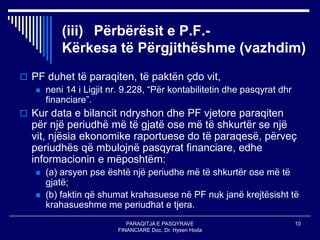 PARAQITJA E PASQYRAVE
FINANCIARE Doc. Dr. Hysen Hoda
10
(iii) Përbërësit e P.F.-
Kërkesa të Përgjithëshme (vazhdim)
 PF duhet të paraqiten, të paktën çdo vit,
 neni 14 i Ligjit nr. 9.228, “Për kontabilitetin dhe pasqyrat dhr
financiare”.
 Kur data e bilancit ndryshon dhe PF vjetore paraqiten
për një periudhë më të gjatë ose më të shkurtër se një
vit, njësia ekonomike raportuese do të paraqesë, përveç
periudhës që mbulojnë pasqyrat financiare, edhe
informacionin e mëposhtëm:
 (a) arsyen pse është një periudhe më të shkurtër ose më të
gjatë;
 (b) faktin që shumat krahasuese në PF nuk janë krejtësisht të
krahasueshme me periudhat e tjera.
 