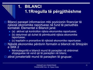 PARAQITJA E PASQYRAVE
FINANCIARE Doc. Dr. Hysen Hoda
11
1. BILANCI
1.1Rregulla të përgjithëshme
 Bilanci paraqet informacion mbi pozicionin financiar të
njësisë ekonomike raportuese në fund të periudhës
kontabël. Elementet e Bilancit janë:
 (a) aktivet që kontrollon njësia ekonomike raportuese;
 (b) detyrimet që duhet të përmbushë njësia ekonomike
raportuese;
 (c) kapitalin e pronarëve të njësisë ekonomike raportuese.
 Njësitë ekonomike përdorin formatin e bilancit në Shtojcën
e SKK 2
 Nënkategoritë e bilancit mund të paraqiten në shënimet
shpjeguese në vend që të paraqiten në bilanc.
 zërat jomaterialë mund të paraqiten të grupuar.
 