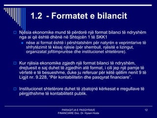 PARAQITJA E PASQYRAVE
FINANCIARE Doc. Dr. Hysen Hoda
12
1.2 - Formatet e bilancit
 Njësia ekonomike mund të përdorë një format bilanci të ndryshëm
nga ai që është dhënë në Shtojcën 1 të SKK1
 nëse ai format është i përshtatshëm për natyrën e veprimtarive të
shfrytëzimit të kësaj njësie (për shembull, njësitë e lizingut,
organizatat jofitimprurëse dhe institucionet shtetërore).
 Kur njësia ekonomike zgjedh një format bilanci të ndryshëm,
drejtuesit e saj duhet të zgjedhin atë format, i cili jep një pamje të
vërtetë e të besueshme, duke ju referuar për këtë qëllim nenit 9 të
Ligjit nr. 9.228, “Për kontabilitetin dhe pasqyrat financiare”.
 Institucionet shtetërore duhet të zbatojnë kërkesat e rregullave të
përgjithshme të kontabilitetit publik.
 