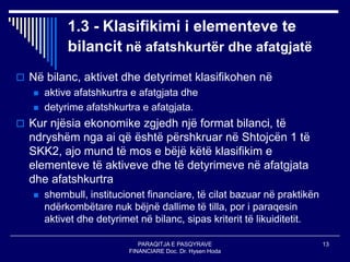 PARAQITJA E PASQYRAVE
FINANCIARE Doc. Dr. Hysen Hoda
13
1.3 - Klasifikimi i elementeve te
bilancit në afatshkurtër dhe afatgjatë
 Në bilanc, aktivet dhe detyrimet klasifikohen në
 aktive afatshkurtra e afatgjata dhe
 detyrime afatshkurtra e afatgjata.
 Kur njësia ekonomike zgjedh një format bilanci, të
ndryshëm nga ai që është përshkruar në Shtojcën 1 të
SKK2, ajo mund të mos e bëjë këtë klasifikim e
elementeve të aktiveve dhe të detyrimeve në afatgjata
dhe afatshkurtra
 shembull, institucionet financiare, të cilat bazuar në praktikën
ndërkombëtare nuk bëjnë dallime të tilla, por i paraqesin
aktivet dhe detyrimet në bilanc, sipas kriterit të likuiditetit.
 