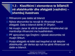 PARAQITJA E PASQYRAVE
FINANCIARE Doc. Dr. Hysen Hoda
16
1.3 - Klasifikimi i elementeve te bilancit
në afatshkurtër dhe afatgjatë (vazhdim) –
shembuj iluestrues
 Rifinancimi pas datës së bilancit
 Njësia ekonomike ka nevojë të rifinancojë huanë
afatgjatë. Data e bilancit është 31 Dhjetor.
 Në muajin Janar të vitit të ardhshëm nënshkruhet një
marrëvshje rifinancimi me huadhënësin.
 PF aprovohen nga Drejtimi i njësisë ekonomike në
muajin Shkurt.
 Huaja afatgjatë në këtë rast tregohet si një detyrim
afatshkurtër, për derisa ajo nuk ka qënë rifinancuar në
datën e bilancit.
 