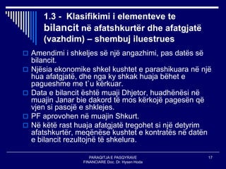 PARAQITJA E PASQYRAVE
FINANCIARE Doc. Dr. Hysen Hoda
17
1.3 - Klasifikimi i elementeve te
bilancit në afatshkurtër dhe afatgjatë
(vazhdim) – shembuj iluestrues
 Amendimi i shkeljes së një angazhimi, pas datës së
bilancit.
 Njësia ekonomike shkel kushtet e parashikuara në një
hua afatgjatë, dhe nga ky shkak huaja bëhet e
pagueshme me t`u kërkuar.
 Data e bilancit është muaji Dhjetor, huadhënësi në
muajin Janar bie dakord të mos kërkojë pagesën që
vjen si pasojë e shklejes.
 PF aprovohen në muajin Shkurt.
 Në këtë rast huaja afatgjatë tregohet si një detyrim
afatshkurtër, meqënëse kushtet e kontratës në datën
e bilancit rezultojnë të shkelura.
 