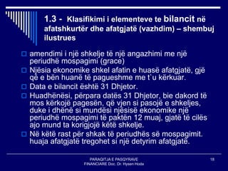 PARAQITJA E PASQYRAVE
FINANCIARE Doc. Dr. Hysen Hoda
18
1.3 - Klasifikimi i elementeve te bilancit në
afatshkurtër dhe afatgjatë (vazhdim) – shembuj
ilustrues
 amendimi i një shkelje të një angazhimi me një
periudhë mospagimi (grace)
 Njësia ekonomike shkel afatin e huasë afatgjatë, gjë
që e bën huanë të pagueshme me t`u kërkuar.
 Data e bilancit është 31 Dhjetor.
 Huadhënësi, përpara datës 31 Dhjetor, bie dakord të
mos kërkojë pagesën, që vjen si pasojë e shkeljes,
duke i dhënë si mundësi njësisë ekonomike një
periudhë mospagimi të paktën 12 muaj, gjatë të cilës
ajo mund ta korigjojë këtë shkelje.
 Në këtë rast për shkak të periudhës së mospagimit.
huaja afatgjatë tregohet si një detyrim afatgjatë.
 