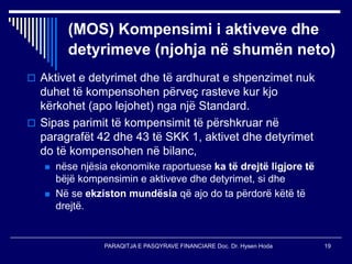 PARAQITJA E PASQYRAVE FINANCIARE Doc. Dr. Hysen Hoda 19
(MOS) Kompensimi i aktiveve dhe
detyrimeve (njohja në shumën neto)
 Aktivet e detyrimet dhe të ardhurat e shpenzimet nuk
duhet të kompensohen përveç rasteve kur kjo
kërkohet (apo lejohet) nga një Standard.
 Sipas parimit të kompensimit të përshkruar në
paragrafët 42 dhe 43 të SKK 1, aktivet dhe detyrimet
do të kompensohen në bilanc,
 nëse njësia ekonomike raportuese ka të drejtë ligjore të
bëjë kompensimin e aktiveve dhe detyrimet, si dhe
 Në se ekziston mundësia që ajo do ta përdorë këtë të
drejtë.
 