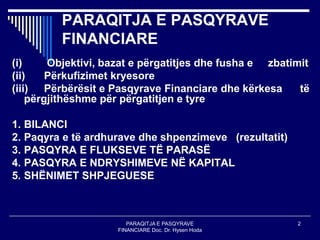 PARAQITJA E PASQYRAVE
FINANCIARE Doc. Dr. Hysen Hoda
2
PARAQITJA E PASQYRAVE
FINANCIARE
(i) Objektivi, bazat e përgatitjes dhe fusha e zbatimit
(ii) Përkufizimet kryesore
(iii) Përbërësit e Pasqyrave Financiare dhe kërkesa të
përgjithëshme për përgatitjen e tyre
1. BILANCI
2. Paqyra e të ardhurave dhe shpenzimeve (rezultatit)
3. PASQYRA E FLUKSEVE TË PARASË
4. PASQYRA E NDRYSHIMEVE NË KAPITAL
5. SHËNIMET SHPJEGUESE
 