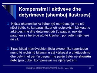 PARAQITJA E PASQYRAVE FINANCIARE Doc. Dr. Hysen Hoda 20
Kompensimi i aktiveve dhe
detyrimeve (shembuj ilustrues)
 Njësia ekonomike ka lidhur një marrëveshje me një
njësi tjetër, ku ka parashikuar që reciprokisht kërkesat e
arkëtueshme dhe detyrimet për t’u paguar, nuk do
paguhen sa herë që ato të krijohen, por vetëm një herë
në vit.
 Sipas kësaj marrëveshje njësia ekonomike raportuese
mund të njohë në bilancin e saj kërkesat e arkëtueshme
dhe detyrimet për t’u paguar me palën tjetër në shumën
neto (pra duke i kompensuar me njëra tjetrën).
 
