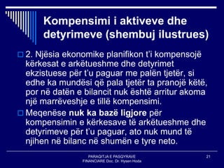 PARAQITJA E PASQYRAVE
FINANCIARE Doc. Dr. Hysen Hoda
21
Kompensimi i aktiveve dhe
detyrimeve (shembuj ilustrues)
 2. Njësia ekonomike planifikon t’i kompensojë
kërkesat e arkëtueshme dhe detyrimet
ekzistuese për t’u paguar me palën tjetër, si
edhe ka mundësi që pala tjetër ta pranojë këtë,
por në datën e bilancit nuk është arritur akoma
një marrëveshje e tillë kompensimi.
 Meqenëse nuk ka bazë ligjore për
kompensimin e kërkesave të arkëtueshme dhe
detyrimeve për t’u paguar, ato nuk mund të
njihen në bilanc në shumën e tyre neto.
 