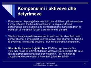 PARAQITJA E PASQYRAVE
FINANCIARE Doc. Dr. Hysen Hoda
22
Kompensimi i aktiveve dhe
detyrimeve
 Kompensimi në pasqyrën e rezultatit ose në bilanc, përvec rasteve
kur ky reflekton thelbin e transaksionit, ju heq mundësinë
përdoruesve që të kuptojnë në se transaksionet kanë ndodhur, si
edhe për të vlerësuar flukset e ardhëshme të parasë.
 Vlerësimi/matja e aktiveve me vlerën neto –si për shembull duke
zbritur shumat e cvlerësimit të inventarëve, dhe shumat për borxhe
të dyshimta në llogaritë debitore - nuk konsiderohet kompensim.
 Shembull - Inventarit vjetërohen. Përfitimi nga inventarët e
vjetëruar mund të kufizohet deri në vlerën e tyre të skrapit. Në këtë
rast regjistrohet një provizion për vjetërimin, i cili ndihmon të
zvogëlohet vlera e mbetur e inventarit (vlera kontabël).
 