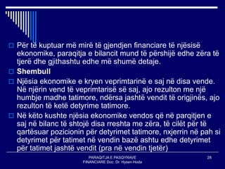 PARAQITJA E PASQYRAVE
FINANCIARE Doc. Dr. Hysen Hoda
28
 Për të kuptuar më mirë të gjendjen financiare të njësisë
ekonomike, paraqitja e bilancit mund të përshijë edhe zëra të
tjerë dhe gjithashtu edhe më shumë detaje.
 Shembull
 Njësia ekonomike e kryen veprimtarinë e saj në disa vende.
Në njërin vend të veprimtarisë së saj, ajo rezulton me një
humbje madhe tatimore, ndërsa jashtë vendit të origjinës, ajo
rezulton të ketë detyrime tatimore.
 Në këto kushte njësia ekonomike vendos që në parqitjen e
saj në bilanc të shtojë disa rreshta me zëra, të cilët për të
qartësuar pozicionin për detyrimet tatimore, nxjerrin në pah si
detyrimet për tatimet në vendin bazë ashtu edhe detyrimet
për tatimet jashtë vendit (pra në vendin tjetër)
 