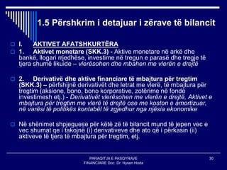 PARAQITJA E PASQYRAVE
FINANCIARE Doc. Dr. Hysen Hoda
30
1.5 Përshkrim i detajuar i zërave të bilancit
 I. AKTIVET AFATSHKURTËRA
 1. Aktivet monetare (SKK.3) - Aktive monetare në arkë dhe
bankë, llogari rrjedhëse, investime në tregun e parasë dhe tregje të
tjera shumë likuide – vlerësohen dhe mbahen me vlerën e drejtë
 2. Derivativë dhe aktive financiare të mbajtura për tregtim
(SKK.3) – përfshijnë derivativët dhe letrat me vlerë, të mbajtura për
tregtim (aksione, bono, bono korporative, zotërime në fonde
investimesh etj.) - Derivativët vlerësohen me vlerën e drejtë, Aktivet e
mbajtura për tregtim me vlerë të drejtë ose me koston e amortizuar,
në varësi të politikës kontabël të zgjedhur nga njësia ekonomike
 Në shënimet shpjeguese për këtë zë të bilancit mund të jepen vec e
vec shumat qe i takojnë (i) derivativeve dhe ato që i përkasin (ii)
aktiveve të tjera të mbajtura për tregtim, etj.
 