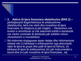 PARAQITJA E PASQYRAVE
FINANCIARE Doc. Dr. Hysen Hoda
31
 3. Aktive të tjera financiare afatshkurtra (SKK.3) –
përfaqësojnë llogari/kërkesa të arkëtueshme
afatshkurtra, letra me vlerë dhe investime të tjera
financiare, të mbajtura jo për tregtim. - Vlerësohen me
koston e amortizuar (e cila zakonisht është e barabartë
me vlerën nominale të kërkesës për arkëtim minus
zhvlerësimin e mundshëm)
 Në shënimet shpjeguese jepen detaje dhe informacione
shtesë mbi (i) kërkesat e arkëtueshme nga aksionarët,
njësi të tjera të grupit dhe palë të tjera të lidhura, (ii)
kërkesa të tjera të arkëtueshme (iii) për instrumentet e
borxit dhe (iv) për investime të tjera financiare., etj.
 
