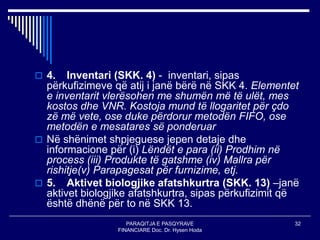 PARAQITJA E PASQYRAVE
FINANCIARE Doc. Dr. Hysen Hoda
32
 4. Inventari (SKK. 4) - inventari, sipas
përkufizimeve që atij i janë bërë në SKK 4. Elementet
e inventarit vlerësohen me shumën më të ulët, mes
kostos dhe VNR. Kostoja mund të llogaritet për çdo
zë më vete, ose duke përdorur metodën FIFO, ose
metodën e mesatares së ponderuar
 Në shënimet shpjeguese jepen detaje dhe
informacione për (i) Lëndët e para (ii) Prodhim në
process (iii) Produkte të gatshme (iv) Mallra për
rishitje(v) Parapagesat për furnizime, etj.
 5. Aktivet biologjike afatshkurtra (SKK. 13) –janë
aktivet biologjike afatshkurtra, sipas përkufizimit që
është dhënë për to në SKK 13.
 