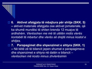 PARAQITJA E PASQYRAVE
FINANCIARE Doc. Dr. Hysen Hoda
33
 6. Aktivet afatgjata të mbajtura për shitje (SKK. 5)
– aktivet materiale afatgjata ose aktivet jomateriale, që
ka shumë mundësi të shiten brenda 12 muajve të
ardhshëm. Vlerësohen me më të ulëtën midis vlerës
kontabël të mbartur dhe vlerës së drejtë minus kostot e
shitjes.
 7. Parapagimet dhe shpenzimet e shtyra (SKK. 1)
– Në këtë zë të bilancit jepen shumat e parapagimeve
dhe shpenzimet e shtyra në datën e bilancit –
vlerësohen më kosto minus zhvlerësimin
 