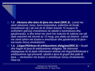 PARAQITJA E PASQYRAVE
FINANCIARE Doc. Dr. Hysen Hoda
35
 1.3 Aksione dhe letra të tjera me vlerë (SKK.3) - Letrat me
vlerë (aksionet, bono, bono korporative, zotërime në fonde
investimesh etj.) që nuk do të shiten brenda 12 muajve të
ardhshëm (përveç investimeve në njësitë e kontrolluara dhe
pjesëmarrje), si dhe letrat me vlerë me maturim të caktuar me një
datë maturimi më shumë se 12 muaj, pas datës së bilancit - Letrat
me vlerë njihen me koston e amortizuar dhe pjesëmarrje të tjera -
me kosto minus zhvlerësimin
 1.4. Llogari/Kërkesa të arkëtueshme afatgjata(SKK.3) – Huatë
dhe llogari të tjera të arkëtueshme afatgjata. Në shënimet
shpjeguese do të jepet informacion-shtesë mbi llogaritë/kërkesat e
arkëtueshme nga pronarët, njësitë e tjera të grupit dhe palë të
tjera. – vlerësohen me koston e amortizuar minus zhvlerësimin,
nëse ka
 