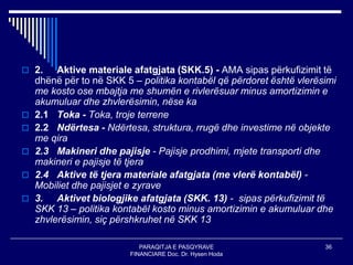 PARAQITJA E PASQYRAVE
FINANCIARE Doc. Dr. Hysen Hoda
36
 2. Aktive materiale afatgjata (SKK.5) - AMA sipas përkufizimit të
dhënë për to në SKK 5 – politika kontabël që përdoret është vlerësimi
me kosto ose mbajtja me shumën e rivlerësuar minus amortizimin e
akumuluar dhe zhvlerësimin, nëse ka
 2.1 Toka - Toka, troje terrene
 2.2 Ndërtesa - Ndërtesa, struktura, rrugë dhe investime në objekte
me qira
 2.3 Makineri dhe pajisje - Pajisje prodhimi, mjete transporti dhe
makineri e pajisje të tjera
 2.4 Aktive të tjera materiale afatgjata (me vlerë kontabël) -
Mobiliet dhe pajisjet e zyrave
 3. Aktivet biologjike afatgjata (SKK. 13) - sipas përkufizimit të
SKK 13 – politika kontabël kosto minus amortizimin e akumuluar dhe
zhvlerësimin, siç përshkruhet në SKK 13
 