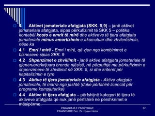 PARAQITJA E PASQYRAVE
FINANCIARE Doc. Dr. Hysen Hoda
37
 4. Aktivet jomateriale afatgjata (SKK. 5,9) – janë aktivet
jomateriale afatgjata, sipas përkufizimit të SKK 5 – politika
kontabël kosto e emrit të mirë dhe aktiveve të tjera afatgjata
jomateriale minus amortizimin e akumuluar dhe zhvlerësimin,
nëse ka
 4.1 Emri i mirë - Emri i mirë, që vjen nga kombinimet e
bizneseve sipas SKK. 9
 4.2 Shpenzimet e zhvillimit - janë aktive afatgjata jomateriale të
gjeneruara/krijuara brenda njësisë, në përputhje me përkufizimin e
shpenzimeve të zhvillimit në SKK. 5, si dhe kriteret për
kapitalizimin e tyre
 4.3 Aktive të tjera jomateriale afatgjata - Aktive afagjata
jomateriale, të marra nga jashtë (duke përfshirë licencat për
programe kompjuterike)
 4.4 Aktive të tjera afatgjata – përfshijnë kategori të tjera të
aktiveve afatgjata që nuk janë përfshirë në përshkrimet e
mësipërme.
 