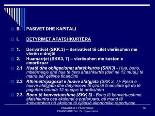 PARAQITJA E PASQYRAVE
FINANCIARE Doc. Dr. Hysen Hoda
38
 B. PASIVET DHE KAPITALI
 I. DETYRIMET AFATSHKURTËRA
 1. Derivativët (SKK.3) – derivativet të cilët vlerësohen me
vlerën e drejtë
 2. Huamarrjet (SKK3, 7) – vlerësohen me koston e
amortizuar
 2.1 Huatë dhe obligacionet afatshkurtra (SKK3) - Hua, bono,
mbitërheqje dhe hua të tjera afatshkurtra (deri në 12 muaj,) të
marra për qëllime financimi
 2.2 Kthimet/ripagesat e huave afatgjata (SKK 3, 7)- Pjesa e
huave afatgjata dhe detyrimeve të qirasë financiare që do të
paguhen brenda 12 muajve të ardhshëm
 2.3. Bono të konvertueshme (SKK 3) - Bono të konvertueshme
afatshkurtra ose aksionet e preferuara, që mund të
konvertohen në aksione të njësisë ekonomike raportuese.
 