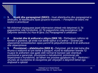 PARAQITJA E PASQYRAVE
FINANCIARE Doc. Dr. Hysen Hoda
39
 3. Huatë dhe parapagimet (SKK3) - Huat afatshkurtra dhe parapagimet e
arkëtuara, të klasifikuara sipas grupeve kryesore. – Paraqiten në bilanc me
koston e amortizuar
 Në shënimet shpjeguese jepet informacion shtesë mbi detyrimet (i) Të
pagueshme ndaj furnitorëve, (ii) Të pagueshme ndaj punonjësve; (iii)
Detyrime tatimore (iv) Hua të tjera; (iv) Parapagimet e arkëtuara
 4. Grantet dhe të ardhurat e shtyra (SKK 10) - Përfaqëson ndihms në
formën e granteve, që ende nuk është njohur si e ardhur - Grantet për
shpenzimet kontabilizohen sipas parimit të përputhshmërisë të të ardhurave
dhe shpenzimeve
 5. Provizionet – afatshkurtra (SKK 6) - Detyrimet, për të cilat koha dhe
shuma e realizimit të tyre është e pasigurt; mund të realizohen brenda 12
muajve të ardhshëm ose gjatë ciklit normal të biznesit (për shembull,
provizionet e garancisë, provizionet e ristrukturimit, provizionet për
shpenzimet e mundshme, që lidhen me procese gjyqësore etj.) - Vlerësimi i
shumës së mundshme të nevojshme për shlyerjen e detyrimit bëhet nga
drejtuesit e njësisë
 