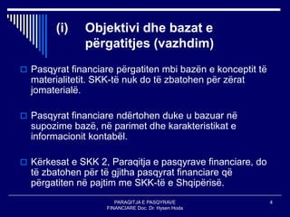 PARAQITJA E PASQYRAVE
FINANCIARE Doc. Dr. Hysen Hoda
4
(i) Objektivi dhe bazat e
përgatitjes (vazhdim)
 Pasqyrat financiare përgatiten mbi bazën e konceptit të
materialitetit. SKK-të nuk do të zbatohen për zërat
jomaterialë.
 Pasqyrat financiare ndërtohen duke u bazuar në
supozime bazë, në parimet dhe karakteristikat e
informacionit kontabël.
 Kërkesat e SKK 2, Paraqitja e pasqyrave financiare, do
të zbatohen për të gjitha pasqyrat financiare që
përgatiten në pajtim me SKK-të e Shqipërisë.
 
