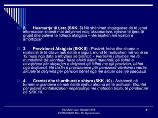 PARAQITJA E PASQYRAVE
FINANCIARE Doc. Dr. Hysen Hoda
41
 2. Huamarrje të tjera (SKK. 3) Në shënimet shpjeguese do të jepet
informacion shtesë mbi detyrimet ndaj aksionarëve, njësive të tjera të
grupit dhe palëve të lidhura afatgjata – vlerësohen me koston e
amortizuar
 3. Provizionet Afatgjata (SKK 8) - Pasivet, koha dhe shuma e
realizimit të të cilave nuk është e sigurt; mund të realizohen më vonë se
12 muaj nga data e mbylljes së bilancit - Vlerësimi i shumës më të
mundshme (të skontuar, nëse efekti është material), që është e
nevojshme për shlyerjen e detyrimit që lidhet me një provizion, bëhet
nga drejtuesit. Në rastin e provizioneve për pensionet vlerësimi i vlerës
aktuale të detyrimit për pension bëhet nga një aktuar ose një specialist
 4. Grantet dhe të ardhurat e shtyra (SKK .10) - Asistencë në
formën e grandeve që nuk është njohur akoma në të ardhurat. Grantet
për aktivet kontabilizohen nëpërputhje me metodën bruto, të përshkruar
në SKK 10
 