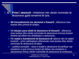 PARAQITJA E PASQYRAVE
FINANCIARE Doc. Dr. Hysen Hoda
43
 4. Primi i aksionit - Arkëtimet mbi vlerën nominale të
aksioneve gjatë emetimit të tyre.
 Në transaksionet me aksionet e thesarit - diferenca mes
kostos dhe çmimit të shitjes;
 Në blerjen para afatit të aksioneve të thesarit - diferenca
mes kostos dhe vlerës nominale të aksioneve (minus) koston
direkte që lidhet me shitblerjen e aksioneve.
 Në rastet e kombinimit të bizneseve të njësive nën të njëjtin
kontroll – primi përfaqëson diferencën mes kostos dhe vlerës
nominale të aksioneve të blera
 – politika kontabël - vlera e drejtë e aksioneve të përftuar me
emetimin e tyre (minus kostot që lidhen me emetimin e
aksioneve) minus vlerën nominale të aksioneve të emetuara.
 