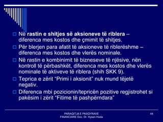 PARAQITJA E PASQYRAVE
FINANCIARE Doc. Dr. Hysen Hoda
44
 Në rastin e shitjes së aksioneve të riblera –
diferenca mes kostos dhe çmimit të shitjes.
 Për blerjen para afatit të aksioneve të riblerëshme –
diferenca mes kostos dhe vlerës nominale.
 Në rastin e kombinimit të bizneseve të njësive, nën
kontroll të përbashkët, diferenca mes kostos dhe vlerës
nominale të aktiveve të riblera (shih SKK 9).
 Teprica e zërit “Primi i aksionit” nuk mund tëjetë
negativ.
 Diferenca mbi pozicionin/tepricën pozitive regjistrohet si
pakësim i zërit “Fitime të pashpërndara”
 