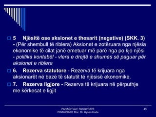 PARAQITJA E PASQYRAVE
FINANCIARE Doc. Dr. Hysen Hoda
45
 5 Njësitë ose aksionet e thesarit (negative) (SKK. 3)
- (Për shembull të riblera) Aksionet e zotëruara nga njësia
ekonomike të cilat janë emetuar më parë nga po kjo njësi
- politika kontabël - vlera e drejtë e shumës së paguar për
aksionet e riblera
 6. Rezerva statutore - Rezerva të krijuara nga
aksionarët në bazë të statutit të njësisë ekonomike.
 7. Rezerva ligjore - Rezerva të krijuara në përputhje
me kërkesat e ligjit
 