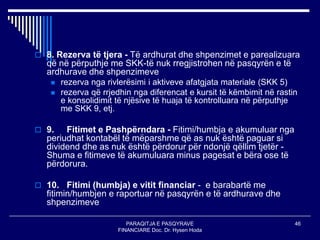 PARAQITJA E PASQYRAVE
FINANCIARE Doc. Dr. Hysen Hoda
46
 8. Rezerva të tjera - Të ardhurat dhe shpenzimet e parealizuara
që në përputhje me SKK-të nuk rregjistrohen në pasqyrën e të
ardhurave dhe shpenzimeve
 rezerva nga rivlerësimi i aktiveve afatgjata materiale (SKK 5)
 rezerva që rrjedhin nga diferencat e kursit të këmbimit në rastin
e konsolidimit të njësive të huaja të kontrolluara në përputhje
me SKK 9, etj.
 9. Fitimet e Pashpërndara - Fitimi/humbja e akumuluar nga
periudhat kontabël të mëparshme që as nuk është paguar si
dividend dhe as nuk është përdorur për ndonjë qëllim tjetër -
Shuma e fitimeve të akumuluara minus pagesat e bëra ose të
përdorura.
 10. Fitimi (humbja) e vitit financiar - e barabartë me
fitimin/humbjen e raportuar në pasqyrën e të ardhurave dhe
shpenzimeve
 