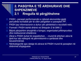 PARAQITJA E PASQYRAVE
FINANCIARE Doc. Dr. Hysen Hoda
47
2. PASQYRA E TË ARDHURAVE DHE
SHPENZIMEVE
2.1 Rregulla të përgjithshme
 PASH - paraqet performancën e njësisë ekonomike gjatë
periudhës kontabël për të cilën përgatiten e paraqiten PF.
 PASH jep informacionin e duhur për përbërësit e rezultatit neto.
 Formati i PASH është dhënë në Shtojcën 2 të SKK 2
 Bëjnë përjashtim shoqëritë e lizingut, organizatat jofitimprurëse
dhe institucionet shtetërore
 Zërat e PASH duhet të respektohen, - mund të shtohen zëra të
tjerë kur ato ndikojnë në përmirësimin e qartësisë dhe
lexueshmërisë.
 Nënkategoritë apo detaje të zërave të PASH mund të paraqiten në
shënimet shpjeguese
 