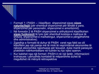 PARAQITJA E PASQYRAVE
FINANCIARE Doc. Dr. Hysen Hoda
48
 Formati 1 i PASH – i klasifikon shpenzimet sipas sipas
natyrës/llojit (për shembull shpenzimet për lëndët e para,
shpenzimet për personelin, shpenzimet e amortizimit).
 Në formatin 2 të PASH shpenzimet e shfrytëzimit klasifikohen
sipas funksionit të tyre (për shembull kostoja e mallrave të
shitura, shpenzimet e marketingut, shpenzimet e përgjithshme
dhe administrative).
 Zgjedhja e formatit të duhur të PASH varet nga fakti se cili
klasifikim jep një pamje më të mirë të veprimtarisë ekonomike të
njësisë ekonomike raportuese për lexuesit, duke marrë parasysh
praktikën ndërkombëtare në fushën ku kjo njësi operon.
 Kur kalohet nga një format i PASH-it në një tjetër, informacioni
krahasues i periudhës kontabël të mëparshme duhet të
rregullohet në mënyrë retrospektive
 