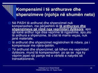PARAQITJA E PASQYRAVE
FINANCIARE Doc. Dr. Hysen Hoda
49
Kompensimi i të ardhurave dhe
shpenzimeve (njohja në shumën neto)
 Në PASH të ardhurat dhe shpenzimet nuk
kompensohen, me përjashtim të të ardhurave dhe
shpenzimeve që vijnë nga veprimtari dytësore, apo
që kanë ardhur nga disa veprime të ngjashme, apo,ato
të ardhura e shpenzime, të cilat të marra veças, nuk
janë materiale.
 të ardhurat dhe shpenzimet regjistrohen të ndara, pa i
kompensuar me njëra-tjetrën.
 Të ardhurat dhe shpenzimet, që lidhen me veprimtari
dytësore, mund të kompensohen po qe se nga ky
veprim jepet një pamje më e vërtetë e natyrës së
transaksioneve.
 
