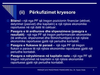 PARAQITJA E PASQYRAVE FINANCIARE Doc. Dr. Hysen Hoda 5
(ii) Përkufizimet kryesore
 Bilanci - një nga PF që tregon pozicionin financiar (aktivet,
detyrimet (pasivet) dhe kapitalin) e një njësie ekonomike
raportuese në një datë të caktuar.
 Pasqyra e të ardhurave dhe shpenzimeve (pasqyra e
rezultatit) - një nga PF që tregon performancën ekonomike
(të ardhurat, shpenzimet dhe fitimin/humbjen) e një njësie
ekonomike raportuese gjatë një periudhe kontabël.
 Pasqyra e flukseve të parasë - një nga PF që tregon
fluksin e parave të një njësie ekonomike raportuese gjatë një
periudhe kontabël.
 Pasqyra e ndryshimeve në kapitalin neto - një nga PF që
tregon ndryshimet në kapitalin e një njësie ekonomike
raportuese gjatë një periudhe kontabël.
 