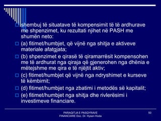 PARAQITJA E PASQYRAVE
FINANCIARE Doc. Dr. Hysen Hoda
50
 shembuj të situatave të kompensimit të të ardhurave
me shpenzimet, ku rezultati njihet në PASH me
shumën neto:
 (a) fitimet/humbjet, që vijnë nga shitja e aktiveve
materiale afatgjata;
 (b) shpenzimet e qirasë të qiramarrësit kompensohen
me të ardhurat nga qiraja që gjenerohen nga dhënia e
mëtejshme me qira e të njëjtit aktiv;
 (c) fitimet/humbjet që vijnë nga ndryshimet e kurseve
të këmbimit;
 (d) fitimet/humbjet nga zbatimi i metodës së kapitalit;
 (e) fitimet/humbjet nga shitja dhe rivlerësimi i
investimeve financiare.
 